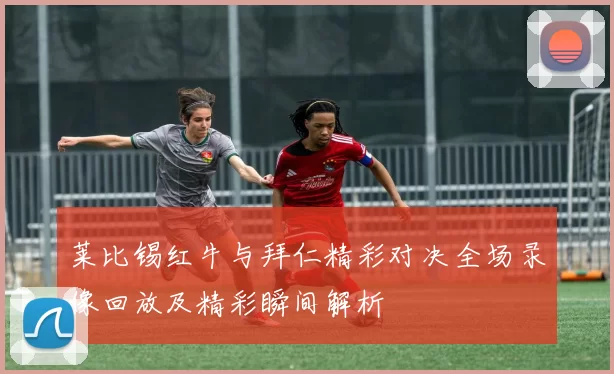 莱比锡红牛与拜仁精彩对决全场录像回放及精彩瞬间解析