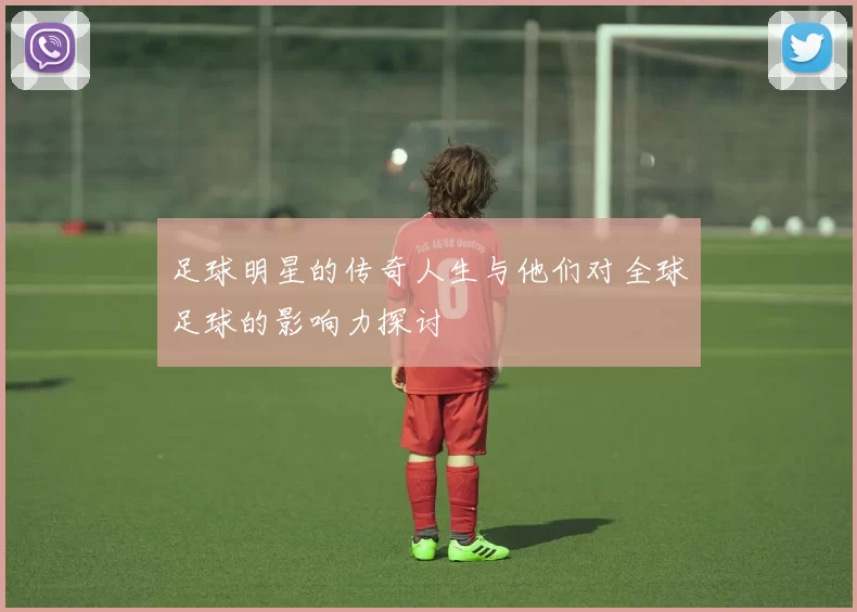 足球明星的传奇人生与他们对全球足球的影响力探讨