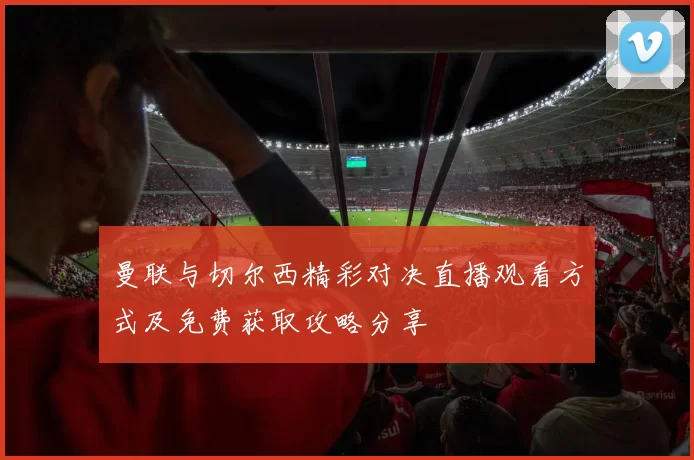 曼联与切尔西精彩对决直播观看方式及免费获取攻略分享