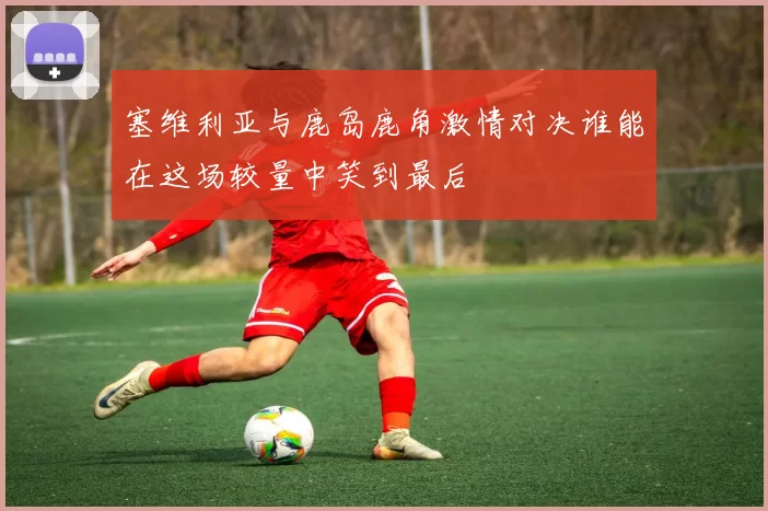 塞维利亚与鹿岛鹿角激情对决谁能在这场较量中笑到最后