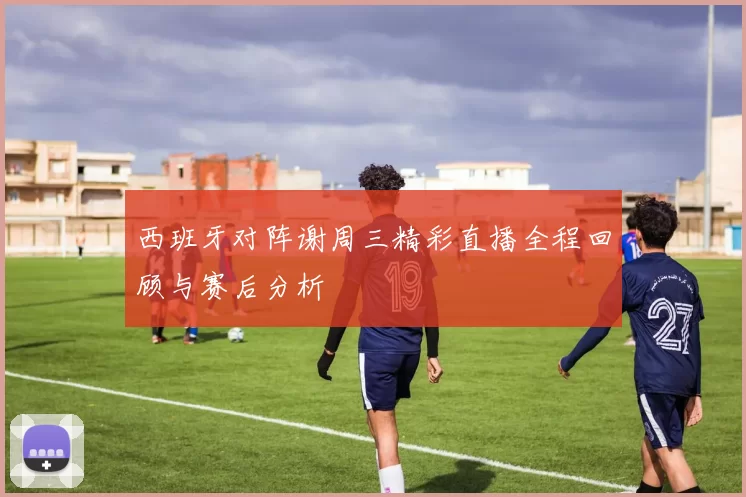 西班牙对阵谢周三精彩直播全程回顾与赛后分析