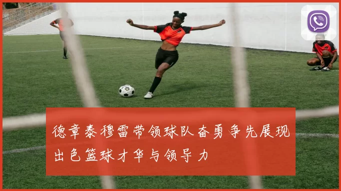 德章泰穆雷带领球队奋勇争先展现出色篮球才华与领导力